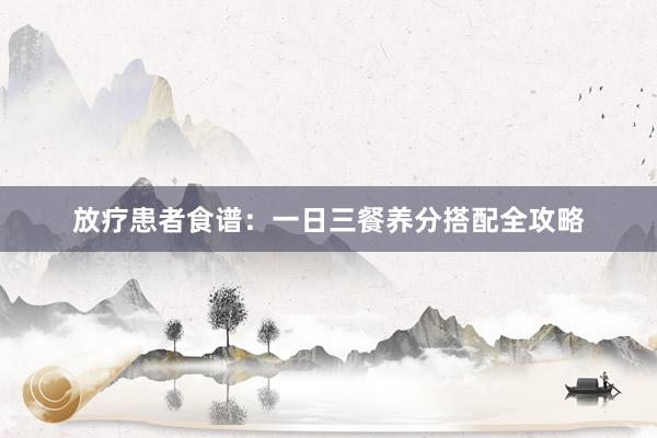 放疗患者食谱：一日三餐养分搭配全攻略